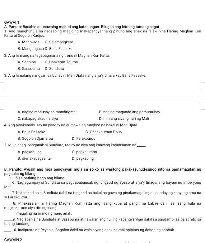 GAWAI 1
A. Panuto: Basahin at unawaing mabuti ang katanungan. Bilugan ang letra ng tamang sagot
1. Ang manghuhula na nagsabing magiging makapangyarihang pinuno ang anak na lalaki nina Haring Maghan Kon
Fatta at Sogolon Kadjou.
A. Mahiwaga C. Salamangkero
B. Mangangaso D. Balla Fasseke
2. Ang hinirang na tagapagmana ng trono ni Maghan Kon Fatta.
A. Sogolon C. Dankaran Touma
B. Sassouma D. Sundiata
3. Ang himalang nangyari sa buhay ni Mari Djata nang siya’y dinala kay Balla Fasseke.
A. naging mahusay na mandirigma B. naging maganda ang pamumuhay
C. nakapaglakad na siya D. hinirang siyang hari ng Mali
4. Ang pinakamahusay na panday na gumawa ng tungkod na bakal ni Mari Djata.
A. Balla Fasseke C. Gnankouman Doua
B. Sogolon Djamarou D. Farakourou
5. Mula nang ipanganak si Sundiata, taglay na niya ang kanyang kapansanan na_
A. pagkabulag C. pagkalumpo
B. di-makapagsalita D. pagkabingi
B. Panuto: Ayusin ang mga pangyayari mula sa epiko sa wastong pakakasunud-sunod nito sa pamamagitan ng
pagsulat ng bilang
1 - 5 sa patlang bago ang bilang.
_6. Nagtagumpay si Sundiata sa pagpapabagsak ng lungsod ng Sosso at siya'y tinaguriang bayani ng imperyong
Mali.
_7. Nakalakad na si Sundiata dahil sa tungkod na bakal na gawa ng pinakamagaling na panday ng kanyang ama na
si Farakourou.
_8, Pinakasalan ni Haring Maghan Kon Fatta ang isang kuba at pangit na babae dahil sa isang hula na
magkakaroon siya rito ng isang
magaling na mandirigmang anak.
_9. Naglaban sina Sundiata at Sassouma at nawalan ang huli ng kapangyarihan dahil sa pagdampi sa balat nito sa
tari ng tandang.
_10. Inalipusta ng Reyna si Sogolon dahil sa wala siyang anak na makapipitas ng dahon ng baobab.
GAWAIN 2