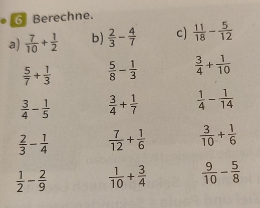 Berechne. 
a)  7/10 + 1/2  b)  2/3 - 4/7  c)  11/18 - 5/12 
 5/7 + 1/3 
 5/8 - 1/3 
 3/4 + 1/10 
 3/4 - 1/5 
 3/4 + 1/7 
 1/4 - 1/14 
 2/3 - 1/4 
 7/12 + 1/6 
 3/10 + 1/6 
 1/2 - 2/9 
 1/10 + 3/4 
 9/10 - 5/8 