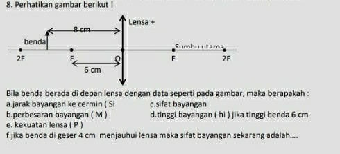 Perhatikan gambar berikut !
Bila benda berada di depan lensa dengan data seperti pada gambar, maka berapakah :
a.jarak bayangan ke cermin ( Si c.sifat bayangan
b.perbesaran bayangan ( M ) d.tinggi bayangan ( hi ) jika tinggi benda 6 cm
e. kekuatan lensa ( P )
f.jika benda di geser 4 cm menjauhui lensa maka sifat bayangan sekarang adalah....