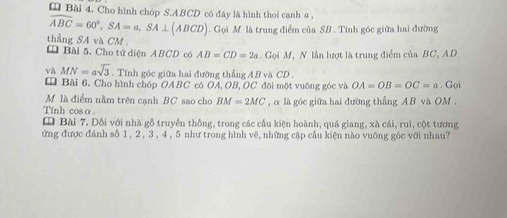 Cho hình chóp S. ABCD có đáy là hình thoi cạnh a ,
widehat ABC=60^0, SA=a, SA⊥ (ABCD). Gọi M là trung điểm của SB. Tính góc giữa hai đường 
thẳng SA và CM. 
* Bài 5. Cho tứ diện ABCD có AB=CD=2a. Gọi M, N lần lượt là trung điểm của BC, AD
và MN=asqrt(3). Tính góc giữa hai đường thẳng AB và CD. 
* Bài 6. Cho hình chóp OABC có OA, OB, OC đôi một vuông góc và OA=OB=OC=a. Gọi 
Mộ là điểm nằm trên cạnh BC sao cho BM=2MC , α là góc giữa hai đường thẳng AB và OM. 
Tính cosα. 
* Bài 7. Đối với nhà gỗ truyền thống, trong các cầu kiện hoành, quá giang, xà cái, rui, cột tương 
ứng được đánh số 1, 2, 3 , 4 , 5 như trong hình vẽ, những cặp cầu kiện nào vuông góc với nhau?