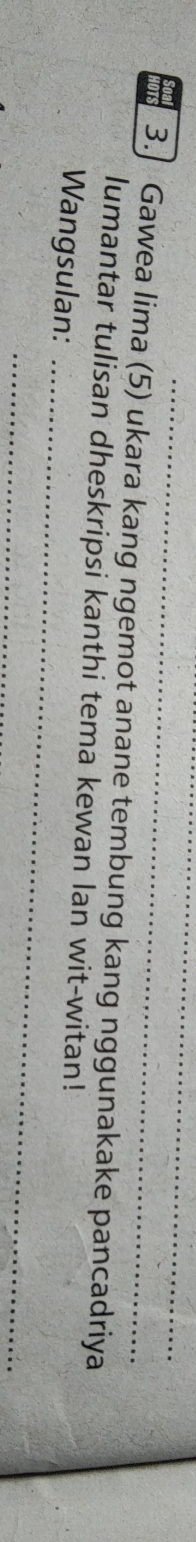 3.] Gawea lima (5) ukara kang ngemot anane tembung kang nggunakake pancadriya 
lumantar tulisan dheskripsi kanthi tema kewan lan wit-witan! 
Wangsulan:_ 
_