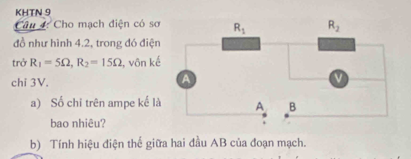 KHTN 9
Câu 4: Cho mạch điện có sơ
đồ như hình 4.2, trong đó điện
trở R_1=5Omega ,R_2=15Omega , vôn kế
chi 3V.
a) Số chỉ trên ampe kế là
bao nhiêu?
b) Tính hiệu điện thế giữa hai đầu AB của đoạn mạch.