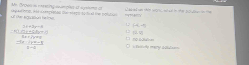 Mr. Brown is creating examples of systems of Based on this wor, what is the polution to the
equations. He completes the steps to find the solution sysiem?
of the equation below.
frac beginarrayr 5x+2y=8 -4x+5y=2endarray 5x+2y+8
(-4,-4)
(0,0)
no sclutoe
infinitely many solutions