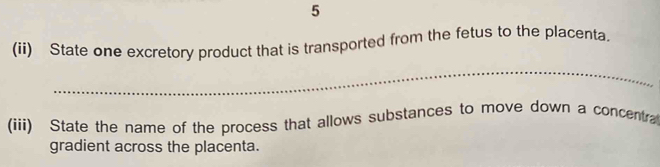 5 
(ii) State one excretory product that is transported from the fetus to the placenta. 
_ 
(iii) State the name of the process that allows substances to move down a concentra 
gradient across the placenta.