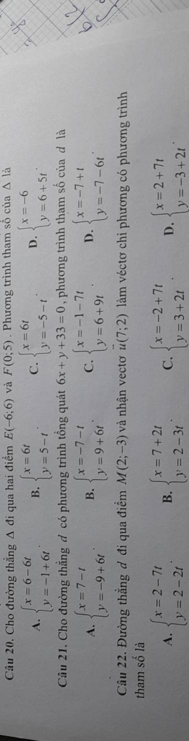 Cho đường thẳng △ di qua hai điểm E(-6;6) và F(0;5). Phương trình tham số của △ la
A. beginarrayl x=6-6t y=-1+6tendarray. . B. beginarrayl x=6t y=5-tendarray. . C. beginarrayl x=6t y=-5-tendarray. . D. beginarrayl x=-6 y=6+5tendarray. .
Câu 21. Cho đường thẳng đ có phương trình tổng quát 6x+y+33=0 , phương trình tham số của d là
A. beginarrayl x=7-t y=-9+6tendarray. B. beginarrayl x=-7-t y=9+6tendarray. . C. beginarrayl x=-1-7t y=6+9tendarray. D. beginarrayl x=-7+t y=-7-6tendarray.
Câu 22. Đường thẳng đ đi qua điểm M(2;-3) và nhận vectơ vector u(7;2) làm véctơ chỉ phương có phương trình
tham số là
A. beginarrayl x=2-7t y=2-2tendarray. . beginarrayl x=7+2t y=2-3tendarray. . C. beginarrayl x=-2+7t y=3+2tendarray. D. beginarrayl x=2+7t y=-3+2tendarray. .
B.