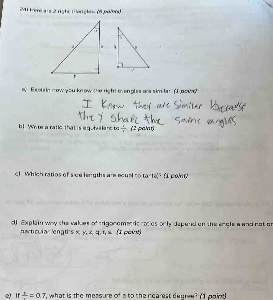 Here are 2 right triangles. (5 points) 
a) Explain how you know the right triangles are similar. (1 point) 
b) Write a ratio that is equivalent to  z/x . (1 point) 
c) Which ratios of side lengths are equal to tan(a)? (1 point) 
d) Explain why the values of trigonometric ratios only depend on the angle a and not on 
particular lengths x, y, z, q, r, s. (1 point) 
e) If  y/x =0.7, , what is the measure of a to the nearest degree? (1 point)