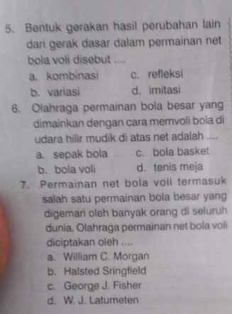 Bentuk gerakan hasil perubahan lain
dari gerak dasar dalam permainan net
bola voli disebut ....
a. kombinasi c. refleksi
b. variasi d. imitasi
6. Olahraga permainan bola besar yang
dimainkan dengan cara memvoli bola di
udara hilir mudik di atas net adalah ....
a. sepak bola c. bola basket
b. bola voli d. tenis meja
7. Permainan net bola voli termasuk
salah satu permainan bola besar yang
digemari oleh banyak orang di seluruh
dunia. Olahraga permainan net bola voli
diciptakan oleh ....
a. William C. Morgan
b. Halsted Sringfield
c. George J. Fisher
d. W. J. Latumeten