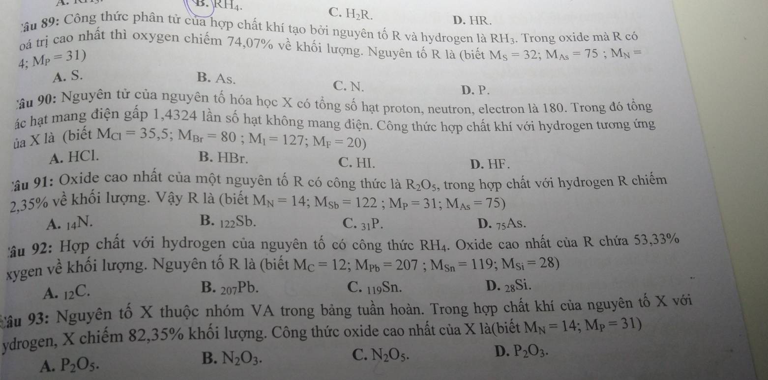 B. KH_4. C. H₂R.
D. HR.
:ầu 89: Công thức phân tử của hợp chất khí tạo bởi nguyên tố R và hydrogen là RH₃. Trong oxide mà R có
oá trị cao nhất thì oxygen chiếm 74,07% về khối lượng. Nguyên tố R là (biết M_S=32;M_As=75;M_N=
4;M_P=31)
A. S. B. As. C. N. D. P.
Câu 90: Nguyên tử của nguyên tố hóa học X có tổng số hạt proton, neutron, electron là 180. Trong đó tổng
ác hạt mang điện gấp 1,4324 lần số hạt không mang điện. Công thức hợp chất khí với hydrogen tương ứng
ủa X là (biết
M_CI=35,5;M_Br=80;M_I=127;M_F=20)
A. HCl. B. HBr. C. HI.
D. HF.
âu 91: Oxide cao nhất của một nguyên tố R có công thức là R_2O_5
2,35% về khối lượng. Vậy R là (biết M_N=14;M_Sb=122;M_P=31;M_As=75) , trong hợp chất với hydrogen R chiếm
A. _14N. B. _122Sb. C. _31P. D. _75As.
âu 92: Hợp chất với hydrogen của nguyên tố có công thức RH₄. Oxide cao nhất của R chứa 53,33%
xygen về khối lượng. Nguyên tố R là (biết M_C=12;M_Pb=207;M_Sn=119;M_Si=28)
A. _12C.
B. _207Pb. C. _119Sn. D. 28Si.
Câu 93: Nguyên tố X thuộc nhóm VA trong bảng tuần hoàn. Trong hợp chất khí của nguyên tố X với
ydrogen, X chiếm 82,35% khối lượng. Công thức oxide cao nhất của X là(biết M_N=14;M_P=31)
A. P_2O_5.
B. N_2O_3. C. N_2O_5. D. P_2O_3.