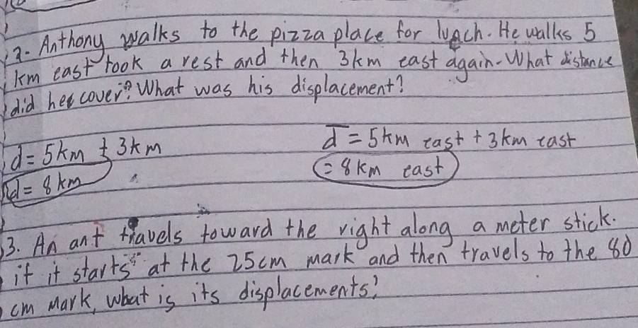 Anthony walks to the pizza place for luach. He walks 5
Im east took a rest and then 3km east again- What distanve 
(did her cover? What was his displacement?
d=5km+3km
overline d=5km tan t+3km cast
=8km
boxed cl=8_ km east 
3. An ant travels toward the right along a meter stick 
if it starts" at the 25cm mark and then travels to the 80
cm mark, what is its displacements?