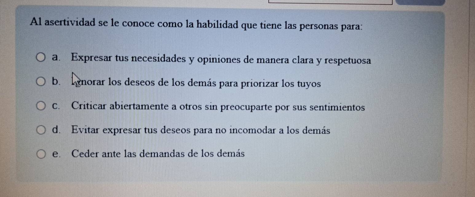 Al asertividad se le conoce como la habilidad que tiene las personas para:
a. Expresar tus necesidades y opiniones de manera clara y respetuosa
b. lgnorar los deseos de los demás para priorizar los tuyos
C. Criticar abiertamente a otros sin preocuparte por sus sentimientos
d. Evitar expresar tus deseos para no incomodar a los demás
e. Ceder ante las demandas de los demás