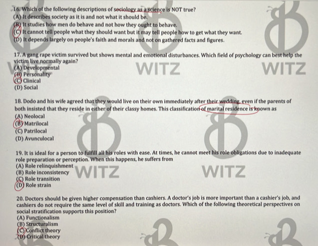 Which of the following descriptions of sociology as a science is NOT true?
(A) It describes society as it is and not what it should be.
(B) It studies how men do behave and not how they ought to behave.
(C) It cannot tell people what they should want but it may tell people how to get what they want.
(D) It depends largely on people's faith and morals and not on gathered facts and figures.
17. A gang rape victim survived but shows mental and emotional disturbances. Which field of psychology can best help the
victim live normally again?
(A) Developmental WITZ WITZ
(B) Personality
Clinical
(D) Social
18. Dodo and his wife agreed that they would live on their own immediately after their wedding, even if the parents of
both insisted that they reside in either of their classy homes. This classification of marital residence is known as
(A) Neolocal
(B) Matrilocal
(C) Patrilocal
(D) Avunculocal
19. It is ideal for a person to fulfill all his roles with ease. At times, he cannot meet his role obligations due to inadequate
role preparation or perception. When this happens, he suffers from
(A) Role relinquishment
(B) Role inconsistency WITZ
(C) Role transition
(D) Role strain
20. Doctors should be given higher compensation than cashiers. A doctor’s job is more important than a cashier’s job, and
cashiers do not require the same level of skill and training as doctors. Which of the following theoretical perspectives on
social stratification supports this position?
(A) Functionalism
(B) Structuralism
(C) Conflict theory
(Đ) Critical theory