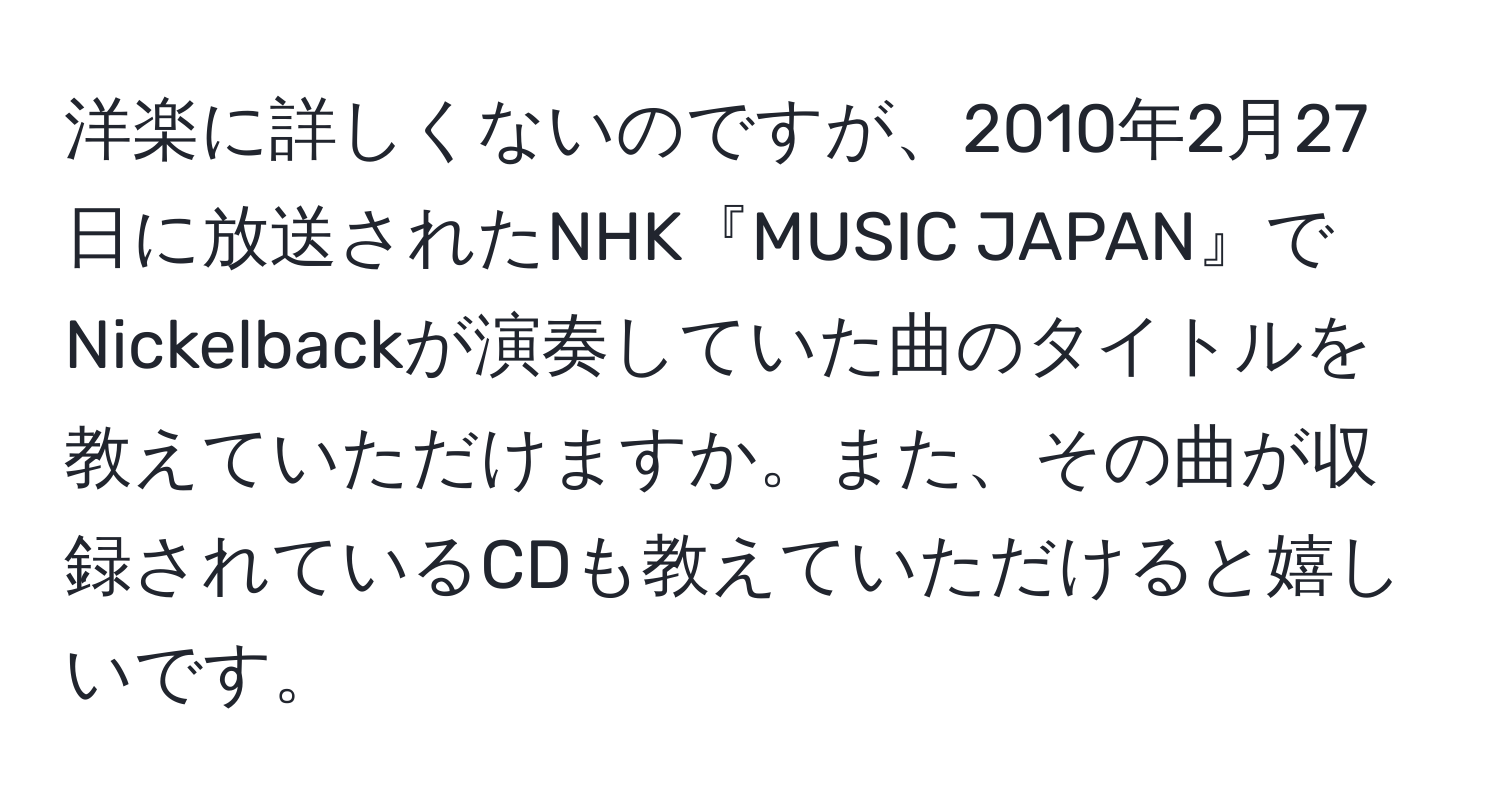 洋楽に詳しくないのですが、2010年2月27日に放送されたNHK『MUSIC JAPAN』でNickelbackが演奏していた曲のタイトルを教えていただけますか。また、その曲が収録されているCDも教えていただけると嬉しいです。