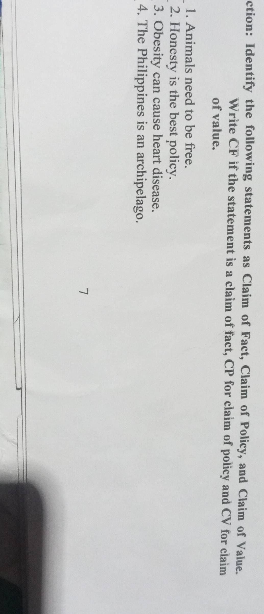 ction: Identify the following statements as Claim of Fact, Claim of Policy, and Claim of Value. 
Write CF if the statement is a claim of fact, CP for claim of policy and CV for claim 
of value. 
1. Animals need to be free. 
2. Honesty is the best policy. 
3. Obesity can cause heart disease. 
4. The Philippines is an archipelago. 
7