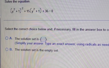 Solve the equation.
(y^2+1)^2+15(y^2+1)+36=0
_
__
Select the correct choice below and, if necessary, fill in the answer box to c
A. The solution set is  □ 
(Simplify your answer. Type an exact answer, using radicals as need
B. The solution set is the empty set.