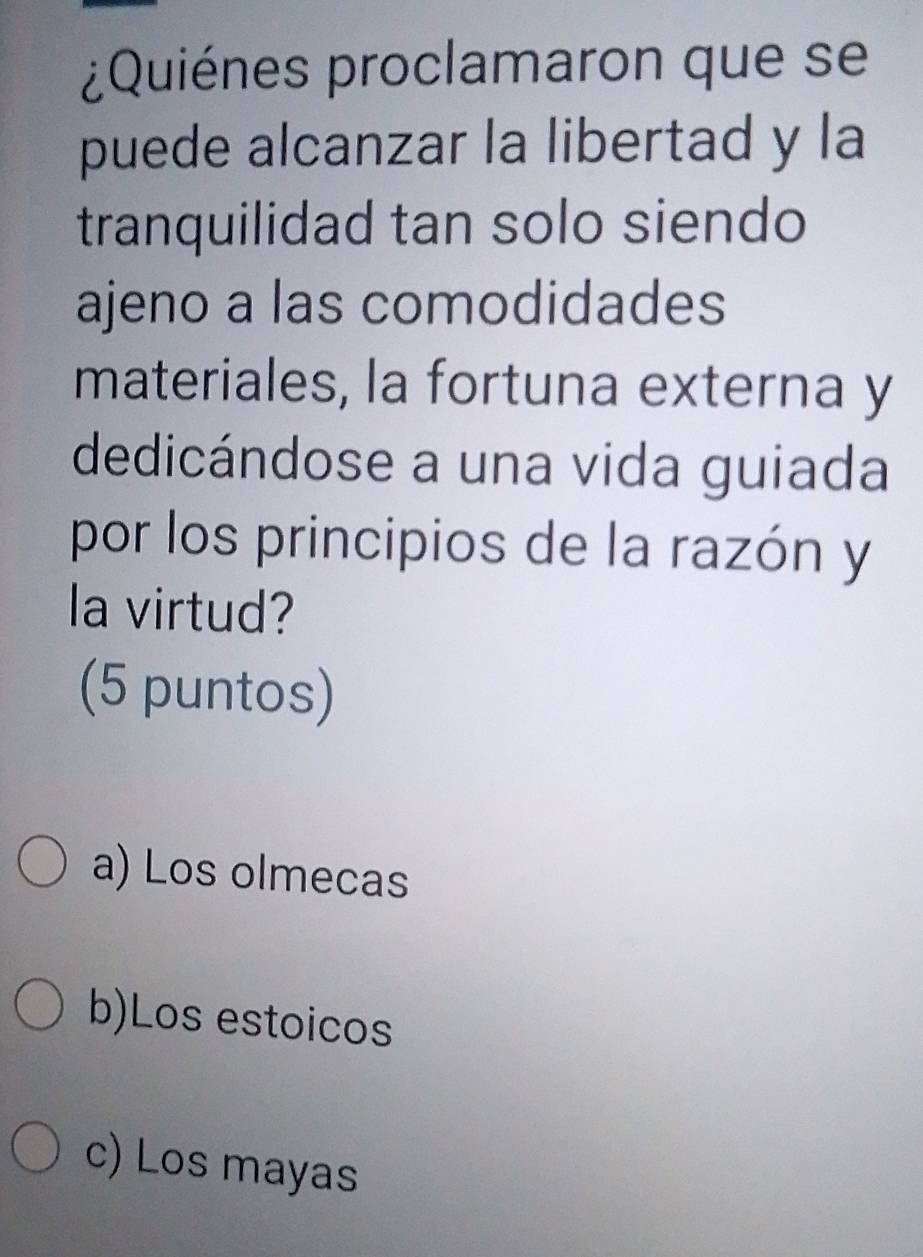 ¿Quiénes proclamaron que se
puede alcanzar la libertad y la
tranquilidad tan solo siendo
ajeno a las comodidades
materiales, la fortuna externa y
dedicándose a una vida guiada
por los principios de la razón y
la virtud?
(5 puntos)
a) Los olmecas
b)Los estoicos
c) Los mayas