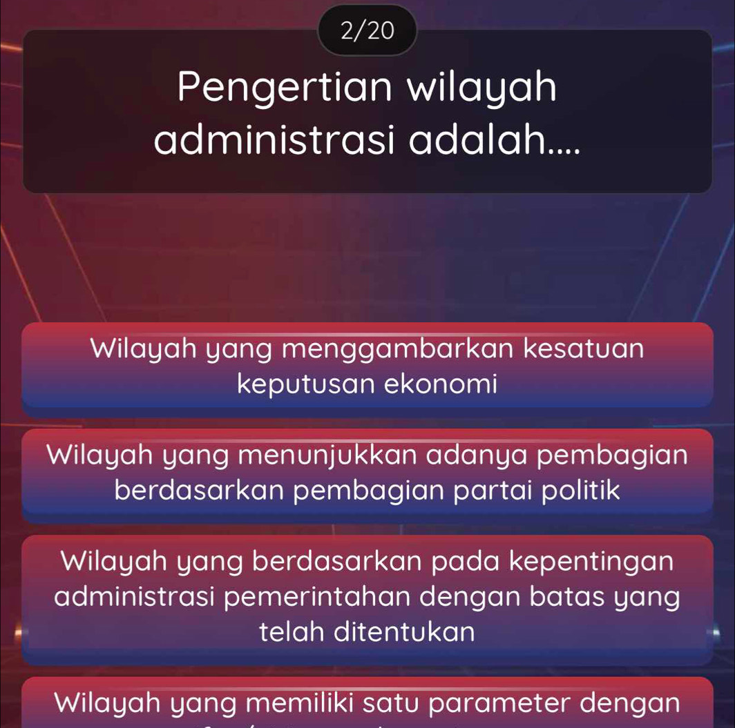 2/20
Pengertian wilayah
administrasi adalah....
Wilayah yang menggambarkan kesatuan
keputusan ekonomi
Wilayah yang menunjukkan adanya pembagian
berdasarkan pembagian partai politik
Wilayah yang berdasarkan pada kepentingan
administrasi pemerintahan dengan batas yang
telah ditentukan
Wilayah yang memiliki satu parameter dengan