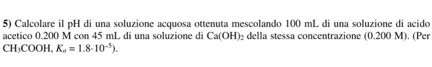 Calcolare il pH di una soluzione acquosa ottenuta mescolando 100 mL di una soluzione di acido 
acetico 0.200 M con 45 mL di una soluzione di Ca(OH)_2 della stessa concentrazione (0.200 M). (Per
CH_3COOH, K_a=1.8· 10^(-5)).