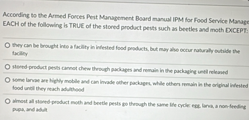 According to the Armed Forces Pest Management Board manual IPM for Food Service Manage
EACH of the following is TRUE of the stored product pests such as beetles and moth EXCEPT:
they can be brought into a facility in infested food products, but may also occur naturally outside the
facility
stored-product pests cannot chew through packages and remain in the packaging until released
some larvae are highly mobile and can invade other packages, while others remain in the original infested
food until they reach adulthood
almost all stored-product moth and beetle pests go through the same life cycle: egg, larva, a non-feeding
pupa, and adult