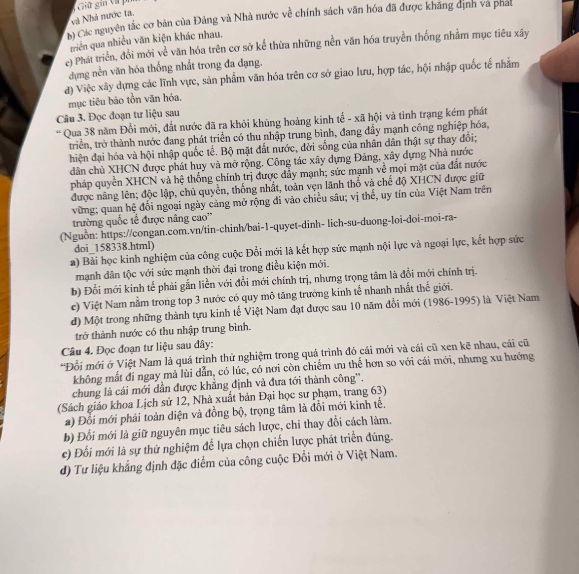 Giữ gin vũ pi
và Nhà nước ta.
b) Các nguyên tắc cơ bản của Đảng và Nhà nước về chính sách văn hóa đã được khăng định và phat
triển qua nhiều văn kiện khác nhau.
c) Phát triển, đổi mới về văn hóa trên cơ sở kế thừa những nền văn hóa truyền thống nhằm mục tiêu xây
dựng nền văn hóa thống nhất trong đa dạng.
đ) Việc xây dựng các lĩnh vực, sản phẩm văn hóa trên cơ sở giao lưu, hợp tác, hội nhập quốc tế nhằm
mục tiêu bảo tồn văn hóa.
Câu 3. Đọc đoạn tư liệu sau
* Qua 38 năm Đổi mới, đất nước đã ra khỏi khủng hoảng kinh tế - xã hội và tình trạng kém phát
triển, trở thành nước đang phát triển có thu nhập trung bình, đang đẩy mạnh công nghiệp hóa,
hiện đại hóa và hội nhập quốc tế. Bộ mặt đất nước, đời sống của nhân dân thật sự thay đổi;
dân chủ XHCN được phát huy và mở rộng. Công tác xây dựng Đảng, xây dựng Nhà nước
pháp quyền XHCN và hệ thống chính trị được đẩy mạnh; sức mạnh về mọi mặt của đất nước
được nâng lên; độc lập, chủ quyền, thống nhất, toàn vẹn lãnh thổ và chế độ XHCN được giữ
vững; quan hệ đối ngoại ngày càng mở rộng đi vào chiều sâu; vị thế, uy tín của Việt Nam trên
trường quốc tế được nâng cao''
(Nguồn: https://congan.com.vn/tin-chinh/bai-1-quyet-dinh- lich-su-duong-loi-doi-moi-ra-
doi_158338.html)
a) Bài học kinh nghiệm của công cuộc Đổi mới là kết hợp sức mạnh nội lực và ngoại lực, kết hợp sức
mạnh dân tộc với sức mạnh thời đại trong điều kiện mới.
b) Đổi mới kinh tế phải gắn liền với đổi mới chính trị, nhưng trọng tâm là đồi mới chính trị.
c) Việt Nam nằm trong top 3 nước có quy mô tăng trưởng kinh tế nhanh nhất thế giới.
d) Một trong những thành tựu kinh tế Việt Nam đạt được sau 10 năm đổi mới (1986-1995) là Việt Nam
trở thành nước có thu nhập trung bình.
Câu 4. Đọc đoạn tư liệu sau đây:
*Đỗi mới ở Việt Nam là quá trình thử nghiệm trong quá trình đó cái mới và cái cũ xen kẽ nhau, cái cũ
không mất đi ngay mà lùi dẫn, có lúc, có nơi còn chiếm ưu thế hơn so với cái mới, nhưng xu hướng
chung là cái mới dần được khẳng định và đưa tới thành công'.
(Sách giáo khoa Lịch sử 12, Nhà xuất bản Đại học sư phạm, trang 63)
a) Đổi mới phải toàn diện và đồng bộ, trọng tâm là đồi mới kinh tế.
b) Đổi mới là giữ nguyên mục tiêu sách lược, chỉ thay đổi cách làm.
c) Đổi mới là sự thử nghiệm để lựa chọn chiến lược phát triển đúng.
d) Tư liệu khẳng định đặc điểm của công cuộc Đổi mới ở Việt Nam.