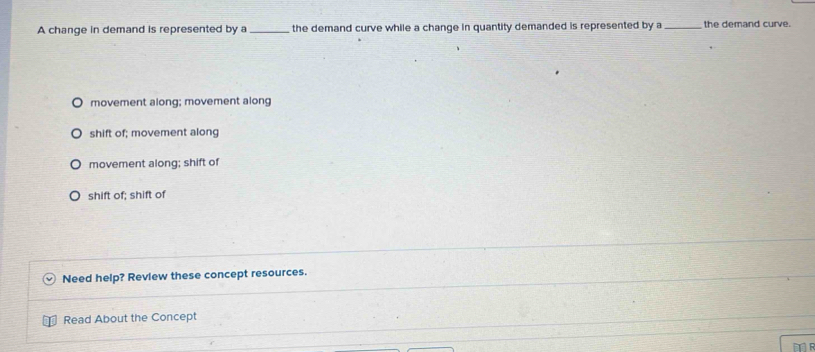 A change in demand is represented by a _the demand curve while a change in quantity demanded is represented by a _the demand curve.
movement along; movement along
shift of; movement along
movement along; shift of
shift of; shift of
Need help? Review these concept resources.
Read About the Concept