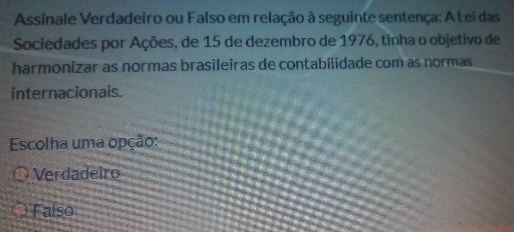 Assinale Verdadeiro ou Falso em relação à seguinte sentença: A Lei das
Sociedades por Ações, de 15 de dezembro de 1976, tinha o objetivo de
harmonizar as normas brasileiras de contabilidade com as normas
internacionais.
Escolha uma opção:
Verdadeiro
Falso