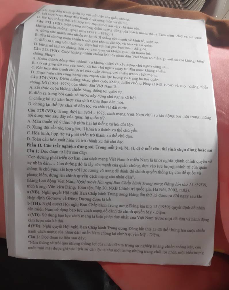 kết hợp đầu tranh quân sự với nổi dây của quần chúng.
C. kết hợp hoạt động đầu tranh ở cả nông thôn và đô thị
D. lấy lực thắng thế, kết hợp sức mạnh thời đại và ý chí dân tộc
kháng chiến chồng ngoại xâm (1945-1975) là
Cầu 172 (VD). Một trong những điểm tương đồng của Cách mạng tháng Tâm năm 1945 và hai cuộc
A. dùng sức mạnh của nhiều nhân tổ để thắng sức mạnh về kinh tế, quân sự.
B. đều là những cuộc chiến tranh giải phống dân tộc và bảo vệ Tổ quốc.
C. diễn ra trong bối cảnh cục điện hai cực hai phe bao trùm thế giới.
D. bùng nổ khi có những thời cơ chủ quan và khách quan rất thuận lợi.
chồng Pháp?
Câu 173 (VD): Cuộc kháng chiến chồng Mĩ của nhân dân Việt Nam có điểm gì mới so với kháng chiến
A. Hoàn thành đồng thời nhiệm vụ kháng chiến và xây dựng chủ nghĩa cộng sản
B. Có sự giúp đỡ của các nước xã hội chủ nghĩa ngay từ đầu cuộc kháng chiến
C. Kết hợp đầu tranh chính trị của quản chúng với chiến tranh cách mạng.
D. Thực hiện tiến công bằng sức mạnh của lực lượng vũ trang ba thứ quân.
Câu 174 (VD): Điểm giống nhau giữa cuộc kháng chiến chống Pháp (1945-1954) và cuộc kháng chiến
chống Mĩ (1954-1975) của nhân dân Việt Nam là
A. kết thúc cuộc kháng chiến bằng thắng lợi quân sự.
B. diễn ra trong bối cảnh cả nước xây dựng chủ nghĩa xã hội.
C. chống lại sự xâm lược của chủ nghĩa thực dân mới.
D. chống lại thể lực chia rẽ dân tộc và chia cắt đất nước.
Câu 175 (VD): Trong thời kì 1954 - 1975, cách mạng Việt Nam chịu sự tác động bởi một trong những
nội dung nào sau đây của quan hệ quốc tế?
A. Mâu thuẫn về ý thức hệ giữa hai hệ thống xã hội đối lập.
B. Xung đột sắc tộc, tôn giáo, li khai trở thành xu thể chủ yếu.
C. Hòa bình, hợp tác và phát triển trở thành xu thể chủ đạo.
D. Toàn cầu hóa xuất hiện và trở thành xu thế chủ đạo.
Phần II. Câu trắc nghiệm đúng sai. Trong mỗi ý a), b), c), d) ở mỗi câu, thí sinh chọn đúng hoặc sai
Câu 1: Đọc đoạn tư liệu sau đây:
'Con đường phát triển cơ bản của cách mạng Việt Nam ở miền Nam là khởi nghĩa giành chính quyền về
tay nhân dân,... Con đường đỏ là lấy sức mạnh của quần chúng, dựa vào lực lượng chính trị của quần
chủng là chủ yếu, kết hợp với lực lượng vũ trang để đánh đồ chính quyền thống trị của để quốc và
phong kiến, dựng lên chính quyền cách mạng của nhân dân''.
(Đảng Lao động Việt Nam, Nghị quyết Hội nghị Ban Chấp hành Trung ương Đảng lần thứ 15 (1959),
trích trong: Văn kiện Đảng, Toàn tập, Tập 20, NXB Chính trị quốc gia, Hà Nôi, 2002, tr.82).
a (NB). Nghị quyết Hội nghị Ban Chấp hành Trung ương Đảng lần thứ 15 được ra đời ngay sau khi
Hiệp định Giơnevơ về Đông Dương được kí kết.
b (TH). Nghị quyết Hội nghị Ban Chấp hành Trung ương Đảng lần thứ 15 (1959) quyết định để nhân
dân miền Nam sử dụng bạo lực cách mạng để đánh đổ chính quyền Mỹ - Diệm.
c (VD). Sử dụng bạo lực cách mạng là biện pháp duy nhất của Việt Nam trước mọi dã tâm và hành động
xâm lược của kẻ thù.
d (VD). Nghị quyết Hội nghị Ban Chấp hành Trung ương Đảng lần thứ 15 đã thổi bùng lên cuộc chiến
tranh cách mạng của nhân dân miền Nam chống lại chính quyền Mỹ - Diệm.
Câu 2: Đọc đoạn tư liệu sau đây:
'Năm tháng sẽ trôi qua nhưng thắng lợi của nhân dân ta trong sự nghiệp kháng chiến chống Mỹ, cứu
nước mãi mãi được ghi vào lịch sử dân tộc ta như một trong những trang chói lọi nhất, một biểu tượng