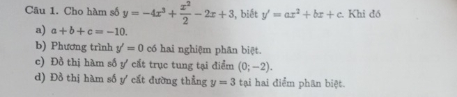 Cho hàm số y=-4x^3+ x^2/2 -2x+3 , biết y'=ax^2+bx+c. Khi đồ 
a) a+b+c=-10. 
b) Phương trình y'=0 có hai nghiệm phân biệt. 
c) Đồ thị hàm số ự cất trục tung tại điểm (0;-2). 
d) Đồ thị hàm số ự cất đường thẳng y=3 tại hai điểm phan biệt.