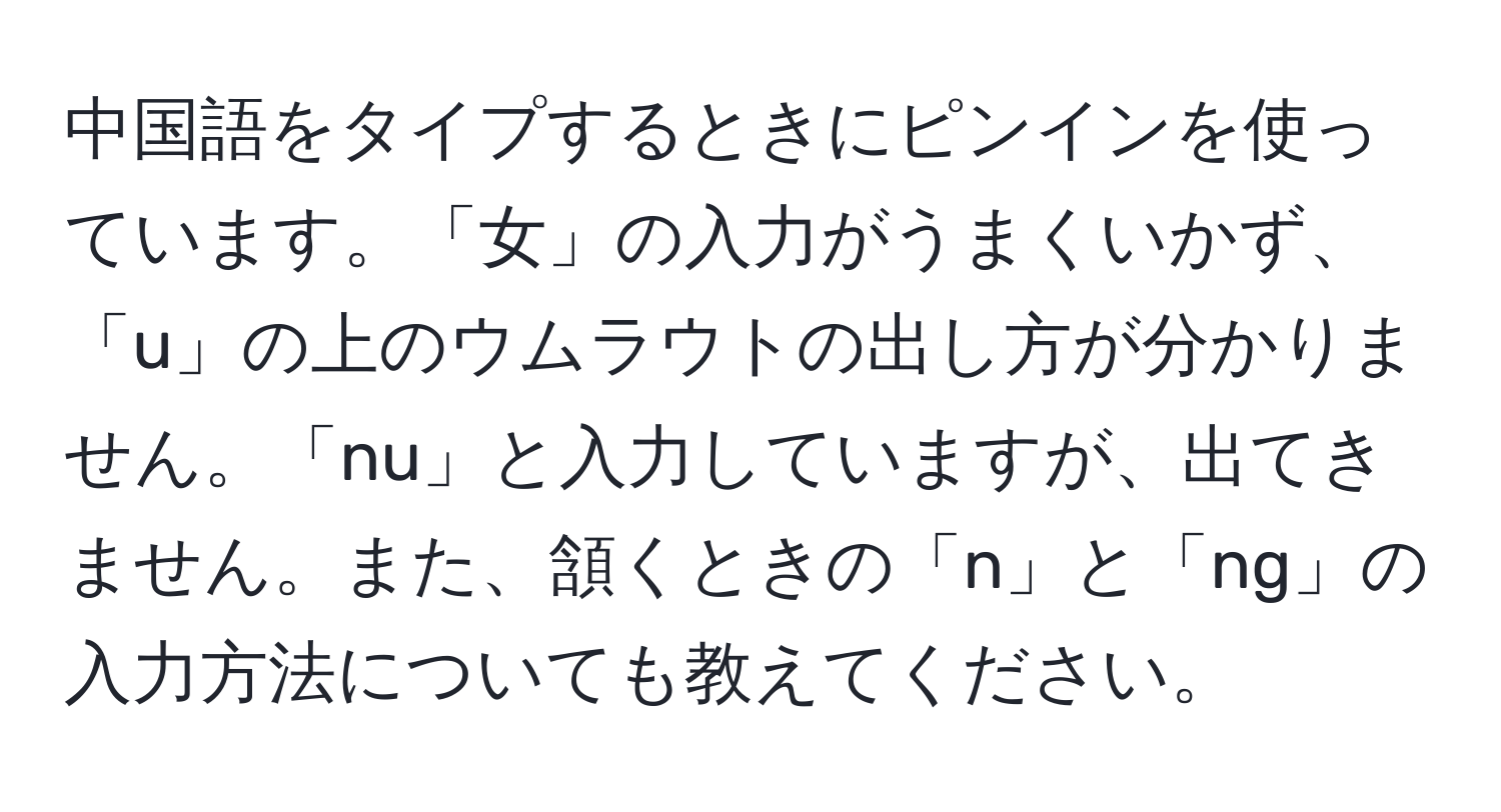 中国語をタイプするときにピンインを使っています。「女」の入力がうまくいかず、「u」の上のウムラウトの出し方が分かりません。「nu」と入力していますが、出てきません。また、頷くときの「n」と「ng」の入力方法についても教えてください。