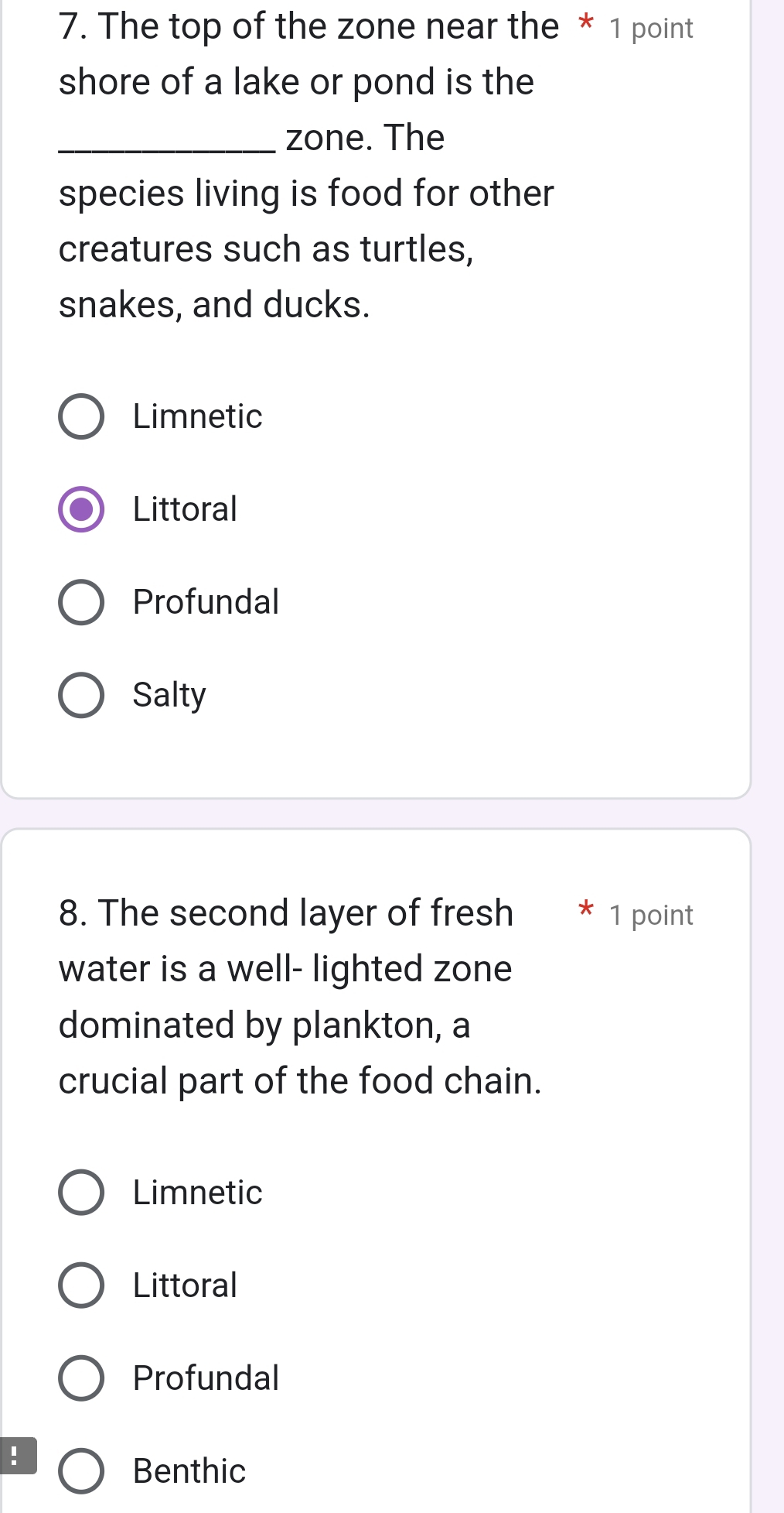 The top of the zone near the * 1 point
shore of a lake or pond is the
_zone. The
species living is food for other
creatures such as turtles,
snakes, and ducks.
Limnetic
Littoral
Profundal
Salty
8. The second layer of fresh * 1 point
water is a well- lighted zone
dominated by plankton, a
crucial part of the food chain.
Limnetic
Littoral
Profundal
!
Benthic