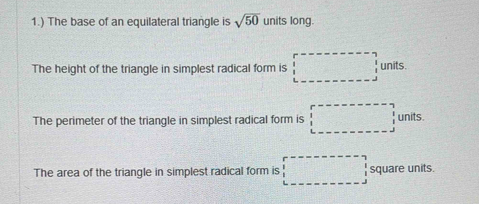 1.) The base of an equilateral triangle is sqrt(50) units long. 
The height of the triangle in simplest radical form is units.
b=frac □ 
The perimeter of the triangle in simplest radical form is units. 
frac frac □  
The area of the triangle in simplest radical form is square units.