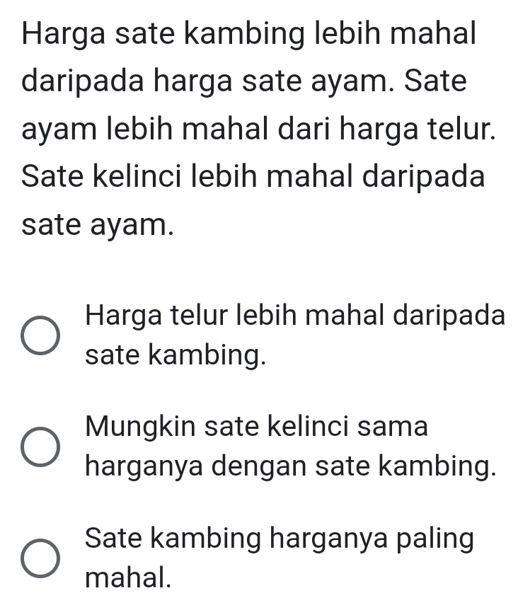 Harga sate kambing lebih mahal
daripada harga sate ayam. Sate
ayam lebih mahal dari harga telur.
Sate kelinci lebih mahal daripada
sate ayam.
Harga telur lebih mahal daripada
sate kambing.
Mungkin sate kelinci sama
harganya dengan sate kambing.
Sate kambing harganya paling
mahal.