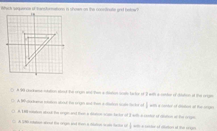 A 90 clockwise rotation about the ongin and then a dilation scale tactor of 2 with a center of dilation at the origin
A 90 clockwse rotation about the origin and then a ditation scate facter of  1/2  with a center of dilation at the origin.
A 180 rotation about the ongin and then a ditation scale factor of 2 with a center of ditation at the origin.
A 180 rolation about the orgin and then a dilation scale factor of  1/2  with a center of dilation at the origin.