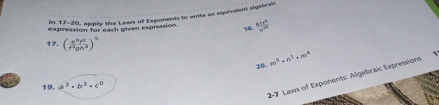 In 17-20, apply the Laws of Exponents to write an equivalent algebraic 
expression for each given expression. 
18.  81t^8/u^(20) 
17. ( e^0f^2/f^3gh^4 )^5
20. m^5· n^1· m^4
1 
2-7 Laws of Exponents: Algebraic Expressions 
19. a^3· b^3· c^0