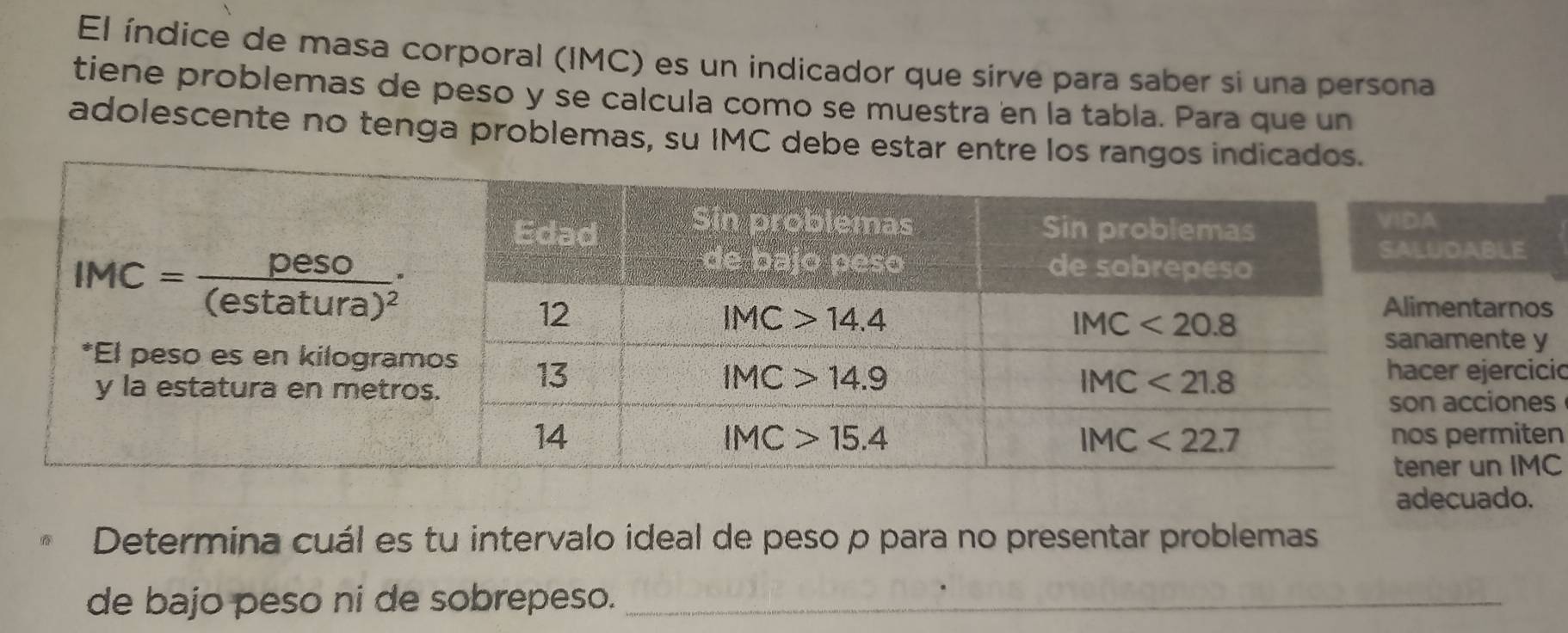 El índice de masa corporal (IMC) es un indicador que sirve para saber si una persona
tiene problemas de peso y se calcula como se muestra en la tabla. Para que un
adolescente no tenga problemas, su IMC debe estar entre los rangos indicados.
LE
arnos
nte y
ercicic
iones
miten
n IMC
adecuado.
Determina cuál es tu intervalo ideal de peso p para no presentar problemas
de bajo peso ni de sobrepeso._