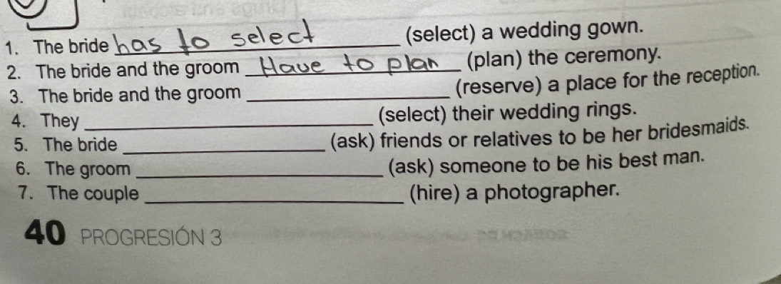 The bride _(select) a wedding gown. 
2. The bride and the groom _(plan) the ceremony. 
3. The bride and the groom_ 
(reserve) a place for the reception. 
4. They _(select) their wedding rings. 
5. The bride_ 
(ask) friends or relatives to be her bridesmaids. 
6. The groom_ 
(ask) someone to be his best man. 
7. The couple _(hire) a photographer.
40 pROGRESIÓN 3