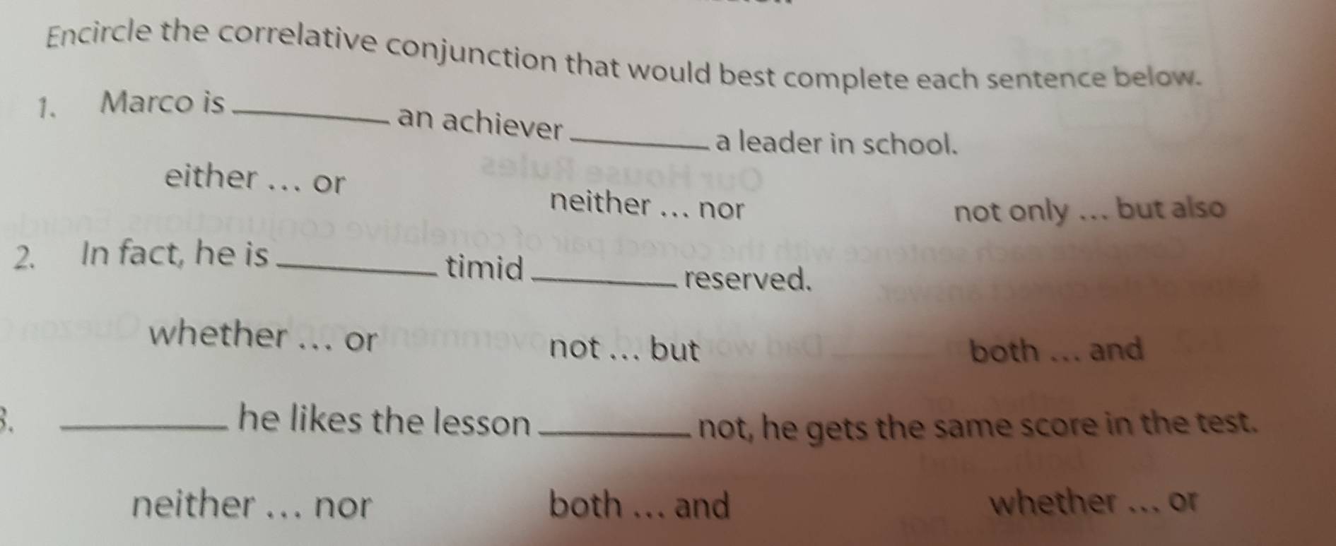 Encircle the correlative conjunction that would best complete each sentence below.
1. Marco is_
an achiever
_a leader in school.
either ... or neither ... nor
not only ... but also
2. In fact, he is_
timid_
reserved.
whether ... or not ... but
both_ . . and
_he likes the lesson _not, he gets the same score in the test.
neither _ _nor both _a and whether _or