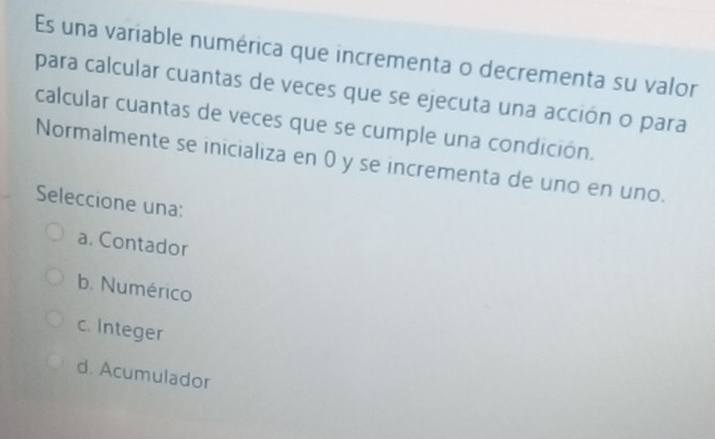 Es una variable numérica que incrementa o decrementa su valor
para calcular cuantas de veces que se ejecuta una acción o para
calcular cuantas de veces que se cumple una condición.
Normalmente se inicializa en 0 y se incrementa de uno en uno.
Seleccione una:
a. Contador
b. Numérico
c. Integer
d. Acumulador