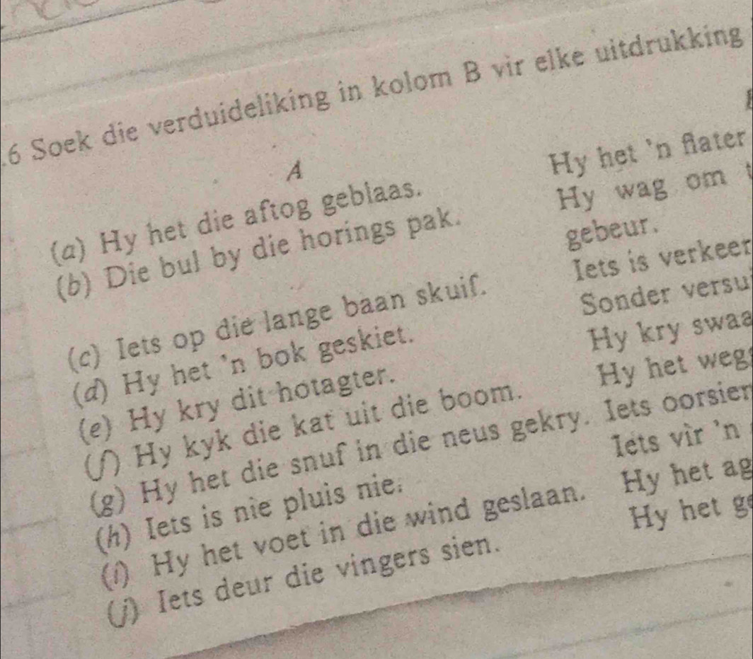 Soek die verduideliking in kolom B vir elke uitdrükking 

A 
Hy het 'n flater 
(a) Hy het die aftog geblaas. 
Hy wag om 
(b) Die bul by die horings pak. 
gebeur. 
Iets is verkeer 
(c) Iets op die lange baan skuif. 
Sonder versu 
(d) Hy het 'n bok geskiet. 
Hy kry swaa 
(e) Hy kry dit hotagter. 
Hy het weg 
()) Hy kyk die kat uit die boom. 
l'ets vir 'n 
(g) Hy het die snuf in die neus gekry. Iets oorsien 
Hy het g 
(h) Iets is nie pluis nie 
(1) Hy het voet in die wind geslaan. Hy het ag 
(j) Iets deur die vingers sien.