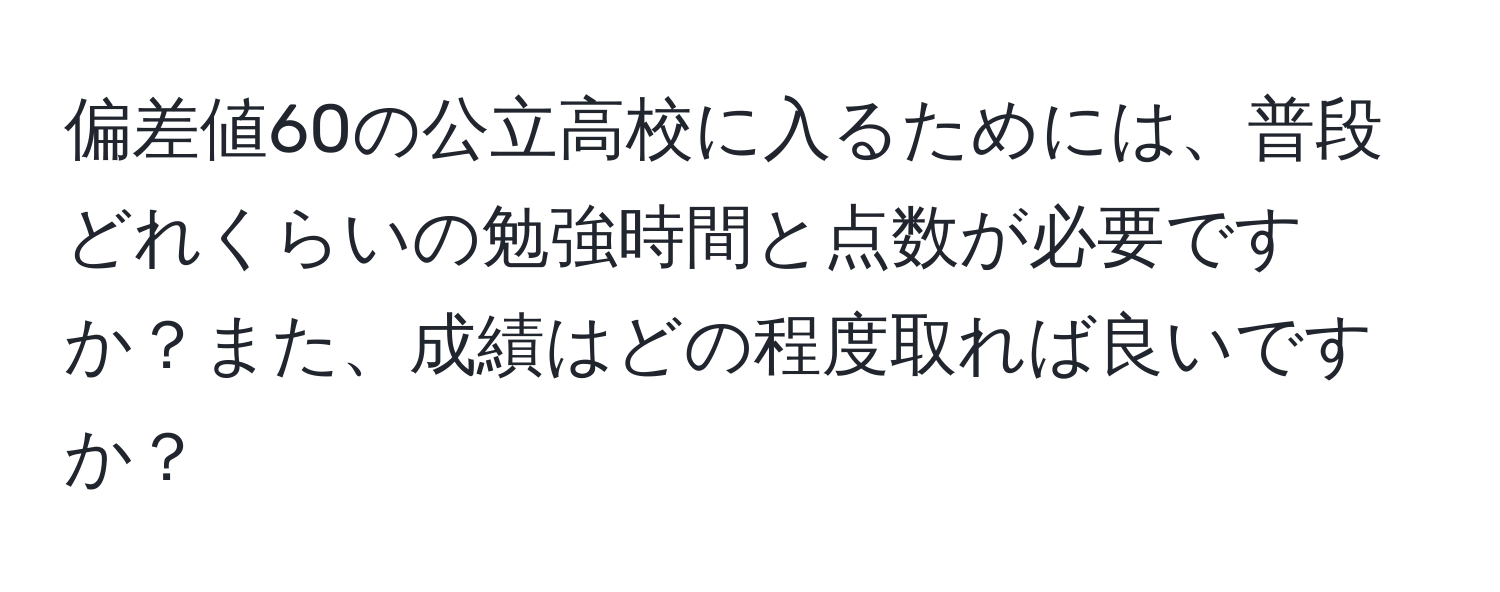 偏差値60の公立高校に入るためには、普段どれくらいの勉強時間と点数が必要ですか？また、成績はどの程度取れば良いですか？