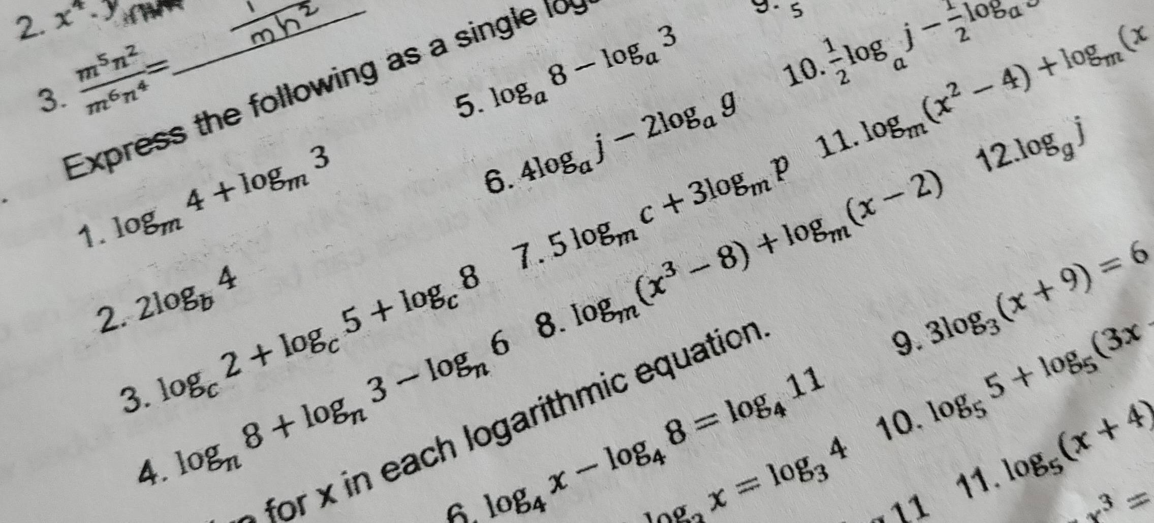 2 x^4· y _ 
5 log _m(x^2-4)+log _m(x

3.  m^5n^2/m^6n^4 =. 
5. log _a8-log _a3
10  1/2 log _aj- 1/2 log _a
Express the following as a single 1o 
1. log _m4+log _m3
6. 4log _aj-2log _ag
7. 5log _mc+3log _mp
11. 
2. 2log _b4
8. log _m(x^3-8)+log _m(x-2)12.log _gj
9. 3log _3(x+9)=6
3. log _c2+log _c5+log _c8 log _55+log _5(3x
for oarith mic equation 
4. log _n8+log _n3-log _n6 log _4x-log _48=log _411 10 
A 
11 log _5(x+4)
log _3x=log _34 -11
-x^3=