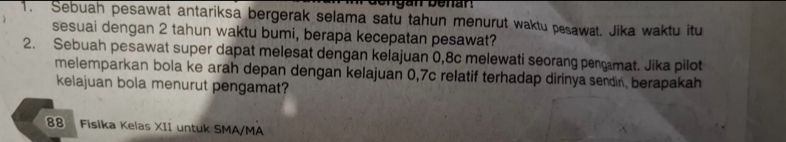 dengan benan . 
1. Sebuah pesawat antariksa bergerak selama satu tahun menurut waktu pesawat. Jika waktu itu 
sesuai dengan 2 tahun waktu bumi, berapa kecepatan pesawat? 
2. Sebuah pesawat super dapat melesat dengan kelajuan 0,8c melewati seorang pengamat. Jika pilot 
melemparkan bola ke arah depan dengan kelajuan 0,7c relatif terhadap dirinya sendin, berapakah 
kelajuan bola menurut pengamat? 
88 Fisika Kelas XII untuk SMA/MA