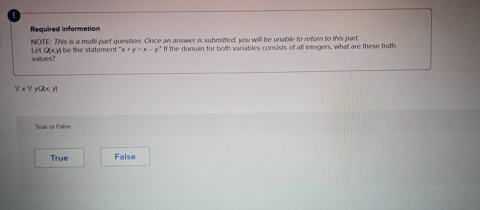 Required information
NOTE: This is a multi-part question. Once an answer is submitted, you will be unable to return to this part.
Let Q(x,y) be the statement " x+y=x-y." If the domain for both variables consists of all integers, what are these truth
values?
forall * forall V Q(x,y)
True or False
True False