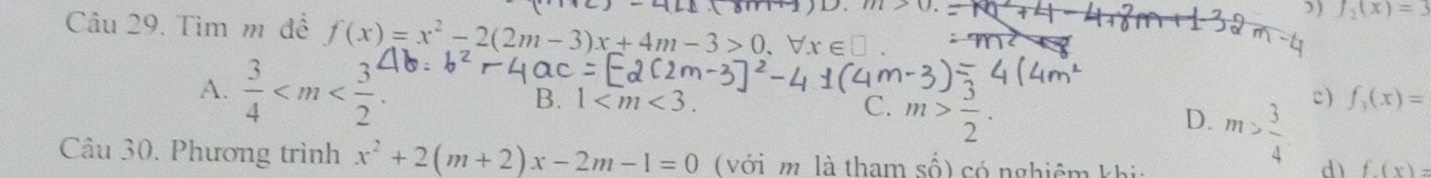 0
) f_2(x)=3
Câu 29. Tìm m để f(x)=x^2-2(2m-3)x+4m-3>0, forall x∈ □
A.  3/4  1 . C. m> 3/2 . 
B.
c) f_3(x)=
D. m> 3/4  d) f(x)=
Câu 30. Phương trình x^2+2(m+2)x-2m-1=0 ( với m là tham số) có nghiêm k