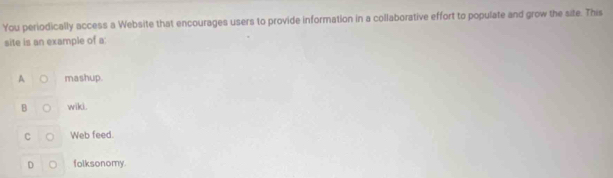 You periodically access a Website that encourages users to provide information in a collaborative effort to populate and grow the site. This
site is an example of a:
A mashup.
B ○ wiki.
C Web feed.
D folksonomy.