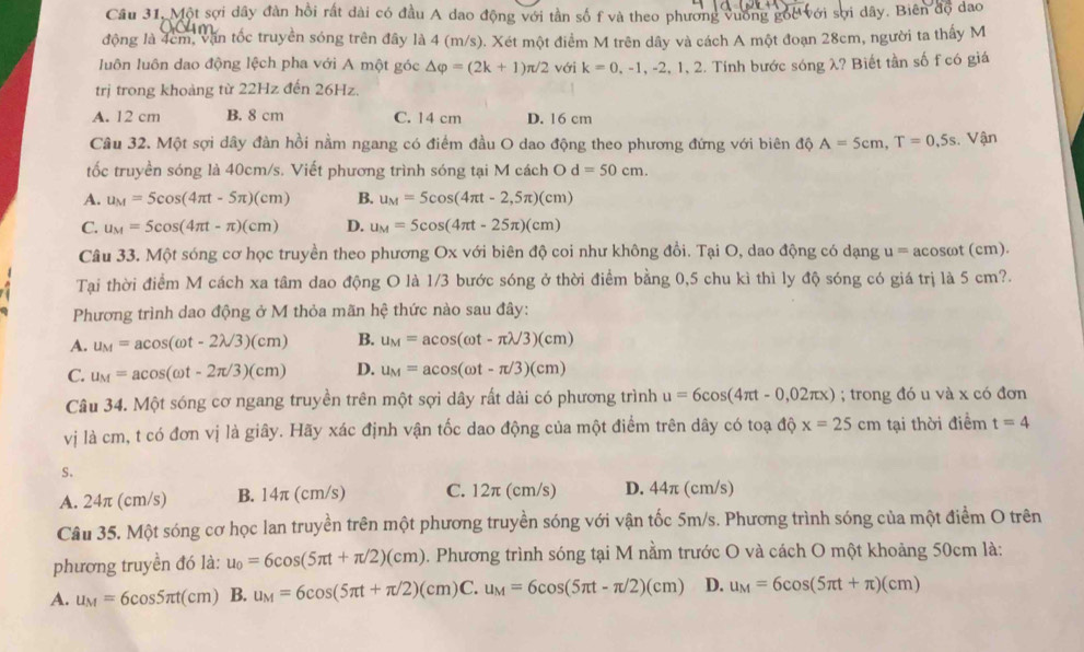 Cầu 31, Một sợi dây đàn hồi rất dài có đầu A dao động với tần số f và theo phương vương góc với sợi dây. Biên độ dao
động là 4cm, văn tốc truyền sóng trên đây là 4 (m/s). Xét một điểm M trên dây và cách A một đoạn 28cm, người ta thấy M
luôn luôn dao động lệch pha với A một góc △ varphi =(2k+1)π /2 với k=0,-1,-2,1,2. Tính bước sóng λ? Biết tần số f có giá
trị trong khoảng từ 22Hz đến 26Hz.
A. 12 cm B. 8 cm C. 14 cm D. 16 cm
Câu 32. Một sợi dây đàn hồi nằm ngang có điểm đầu O dao động theo phương đứng với biên độ A=5cm,T=0,5s Vận
tốc truyền sóng là 40cm/s. Viết phương trình sóng tại M cách O d=50cm.
A. u_M=5cos (4π t-5π )(cm) B. u_M=5cos (4π t-2,5π )(cm)
C. u_M=5cos (4π t-π )(cm) D. u_M=5cos (4π t-25π )(cm)
Câu 33. Một sóng cơ học truyền theo phương Ox với biên độ coi như không đồi. Tại O, dao động có dạng u = acosωt (cm).
Tại thời điểm M cách xa tâm dao động O là 1/3 bước sóng ở thời điểm bằng 0,5 chu kì thì ly độ sóng có giá trị là 5 cm?.
Phương trình dao động ở M thỏa mãn hệ thức nào sau đây:
A. u_M=acos (omega t-2lambda /3)(cm) B. u_M=acos (omega t-π lambda /3)(cm)
C. u_M=acos (omega t-2π /3)(cm) D. u_M=acos (omega t-π /3)(cm)
Câu 34. Một sóng cơ ngang truyền trên một sợi dây rất dài có phương trình u=6cos (4π t-0,02π x); trong đó u và x có đơn
vị là cm, t có đơn vị là giây. Hãy xác định vận tốc dao động của một điểm trên dây có toạ dhat Q x=25cm tại thời điểm t=4
S.
A. 24π (cm/s) B. 14π (cm/s) C. 12π (cm/s) D. 44π (cm/s)
Câu 35. Một sóng cơ học lan truyền trên một phương truyền sóng với vận tốc 5m/s. Phương trình sóng của một điểm O trên
phương truyền đó là: u_0=6cos (5π t+π /2)(cm). Phương trình sóng tại M nằm trước O và cách O một khoảng 50cm là:
A. u_M=6cos 5π t(cm) B. u_M=6cos (5π t+π /2)(cm)C.u_M=6cos (5π t-π /2)(cm) D. u_M=6cos (5π t+π )(cm)