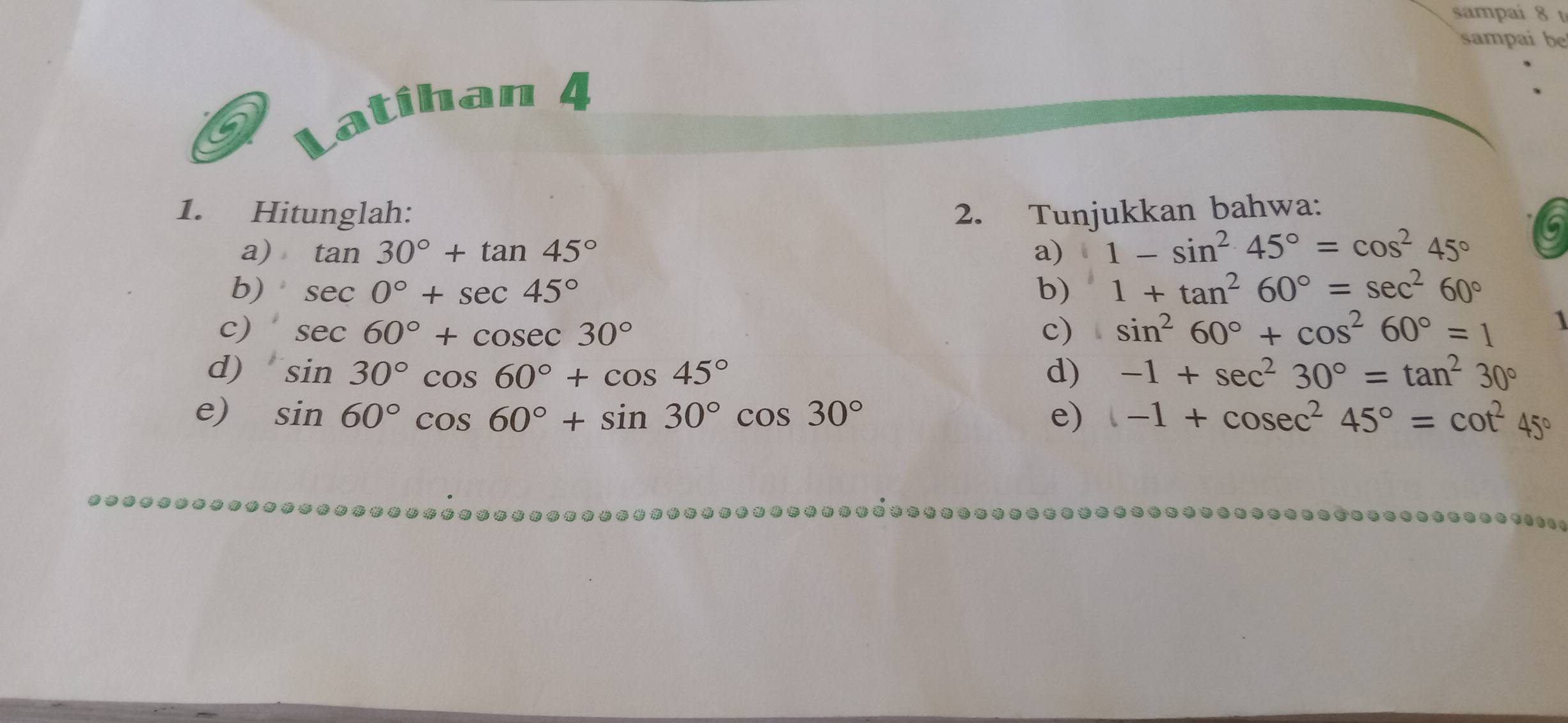 sampai 8 
sampai be 
atihan 4 
1. Hitunglah: 2. Tunjukkan bahwa: 
a) tan 30°+tan 45° a) 、 1-sin^245°=cos^245°
b) sec 0°+sec 45° b) 1+tan^260°=sec^260°
c) sec 60°+cosec 30° c) sin^260°+cos^260°=1 1 
d) sin 30°cos 60°+cos 45° d) -1+sec^230°=tan^230°
e) sin 60°cos 60°+sin 30°cos 30° e) -1+cosec^245°=cot^245°