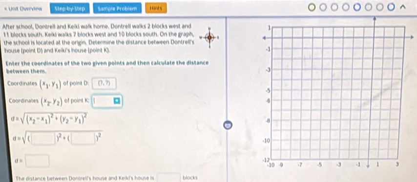 « Unit Overview Step-by-Step Sample Probiem Hints 
After school, Dontrell and Keiki walk home. Dontrell walks 2 blocks west and
11 blocks south. Keiki walks 7 blocks west and 10 blocks south. On the graph, 
the school is located at the origin. Determine the distance between Dontrell's 
house (point D) and Keiki's house (point K). 
Enter the coordinates of the two given points and then calculate the distance 
between them. 
Coordinates (x_1,y_1) of point D : (?,?)
Coordinates (x_2,y_2) of point K : □
d=sqrt((x_2)-x_1)^2+(y_2-y_1)^2
d=sqrt((□ )^2)+(□ )^2
d=□
The distance between Dontrell's house and Keiki's house is □ blocks