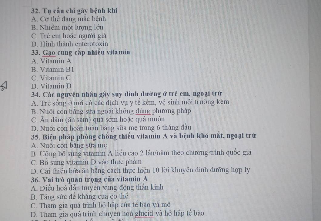 Tụ cầu chỉ gây bệnh khi
A. Cơ thể đang mắc bệnh
B. Nhiễm một lượng lớn
C. Trẻ em hoặc người già
D. Hình thành enterotoxin
33. Gạo cung cấp nhiều vitamin
A. Vitamin A
B. Vitamin B1
C. Vitamin C
D. Vitamin D
34. Các nguyên nhân gây suy dinh dưỡng ở trẻ em, ngoại trừ
A. Trẻ sống ở nơi có các dịch vụ y tế kém, vệ sinh môi trường kém
B. Nuôi con băng sữa ngoài không đúng phương pháp
C. Ăn dặm (ăn sam) quá sớm hoặc quá muộn
D. Nuôi con hoàn toàn bằng sữa mẹ trong 6 tháng đầu
35. Biện pháp phòng chồng thiếu vitamin A và bệnh khô mắt, ngoại trừ
A. Nuôi con băng sữa mẹ
B. Uống bổ sung vitamin A liều cao 2 lần/năm theo chương trình quốc gia
C. Bổ sung vitamin D vào thực phẩm
D. Cải thiện bữa ăn bằng cách thực hiện 10 lời khuyên dinh dưỡng hợp lý
36. Vai trò quan trọng của vitamin A
A. Điều hoà dẫn truyền xung động thần kinh
B. Tăng sức đề kháng của cơ thể
C. Tham gia quá trình hô hấp của tế bào và mô
D. Tham gia quá trình chuyển hoá glucid và hô hấp tế bào