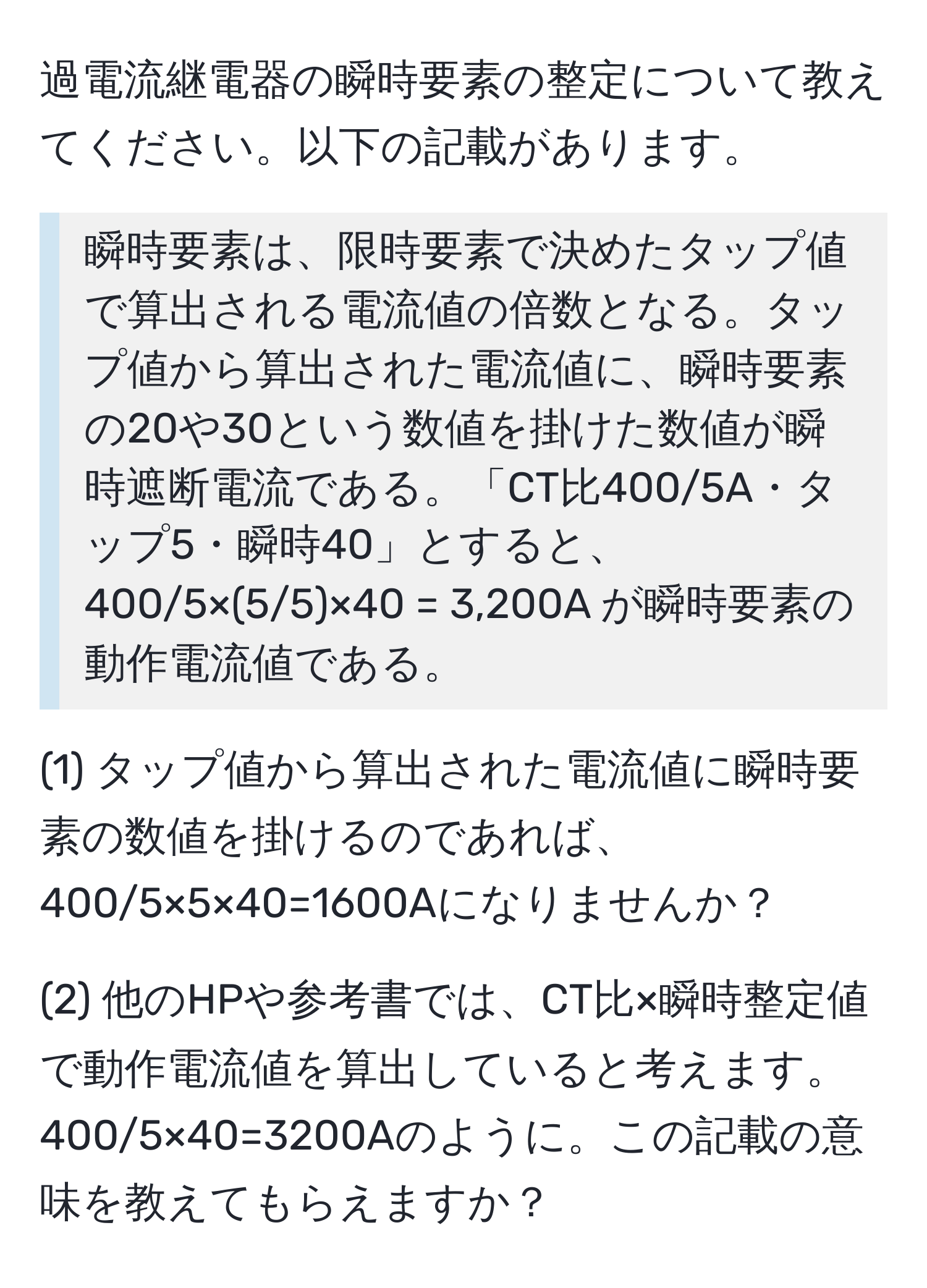 過電流継電器の瞬時要素の整定について教えてください。以下の記載があります。

> 瞬時要素は、限時要素で決めたタップ値で算出される電流値の倍数となる。タップ値から算出された電流値に、瞬時要素の20や30という数値を掛けた数値が瞬時遮断電流である。「CT比400/5A・タップ5・瞬時40」とすると、400/5×(5/5)×40 = 3,200A が瞬時要素の動作電流値である。

(1) タップ値から算出された電流値に瞬時要素の数値を掛けるのであれば、400/5×5×40=1600Aになりませんか？

(2) 他のHPや参考書では、CT比×瞬時整定値で動作電流値を算出していると考えます。400/5×40=3200Aのように。この記載の意味を教えてもらえますか？