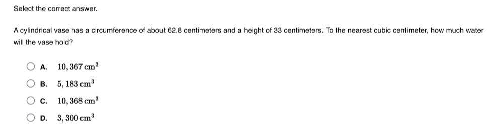 Select the correct answer.
A cylindrical vase has a circumference of about 62.8 centimeters and a height of 33 centimeters. To the nearest cubic centimeter, how much water
will the vase hold?
A. 10,367cm^3
B. 5,183cm^3
C. 10,368cm^3
D. 3,300cm^3